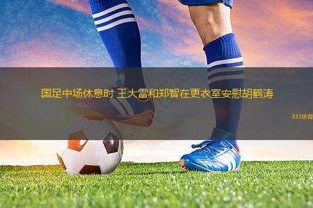 國(guó)足中場(chǎng)休息時(shí) 王大雷和鄭智在更衣室安慰胡鶴濤