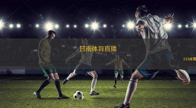甘南體育直播(甘南地區(qū)體育賽事全程直播精彩呈現(xiàn))