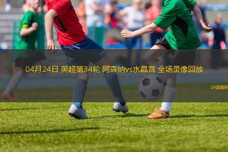 04月24日 英超第34輪 阿森納vs水晶宮 全場(chǎng)錄像回放
