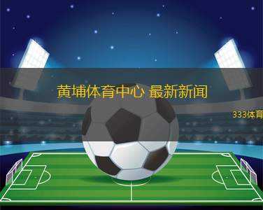 黃埔體育中心 最新新聞(黃埔體育中心動態(tài)更新 關(guān)注最新活動與設(shè)施提升)