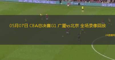 05月07日 CBA總決賽G1 廣廈vs北京 全場錄像回放