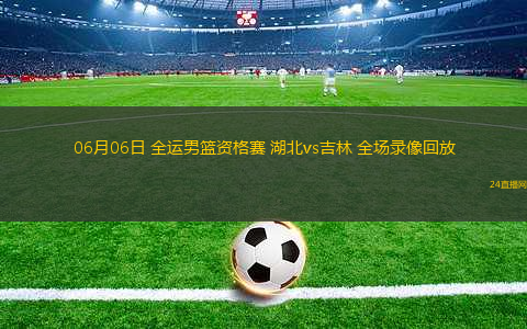 06月06日 全運男籃資格賽 湖北vs吉林 全場錄像回放