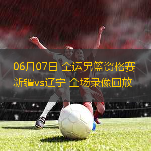 06月07日 全運男籃資格賽 新疆vs遼寧 全場錄像回放