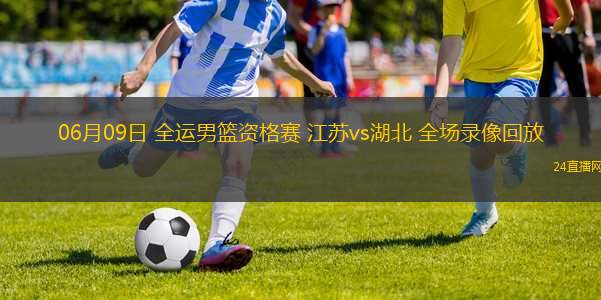 06月09日 全運男籃資格賽 江蘇vs湖北 全場錄像回放