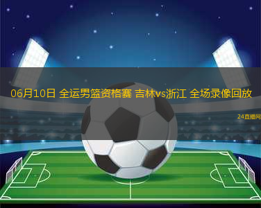 06月10日 全運男籃資格賽 吉林vs浙江 全場錄像回放
