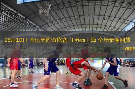 06月10日 全運男籃資格賽 江蘇vs上海 全場錄像回放