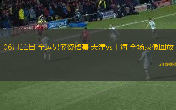 06月11日 全運男籃資格賽 天津vs上海 全場錄像回放