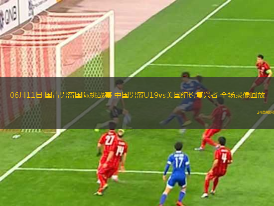06月11日 國青男籃國際挑戰(zhàn)賽 中國男籃U19vs美國紐約復興者 全場錄像回放