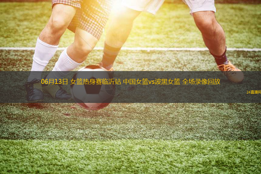 06月13日 女籃熱身賽臨沂站 中國女籃vs波黑女籃 全場錄像回放