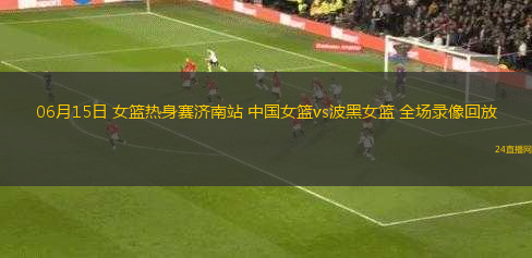 06月15日 女籃熱身賽濟(jì)南站 中國女籃vs波黑女籃 全場(chǎng)錄像回放