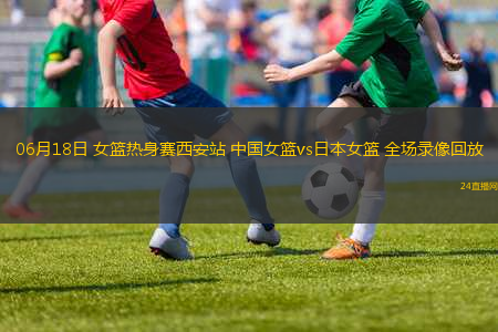 06月18日 女籃熱身賽西安站 中國女籃vs日本女籃 全場(chǎng)錄像回放