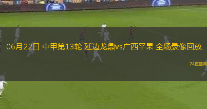 06月22日 中甲第13輪 延邊龍鼎vs廣西平果 全場錄像回放