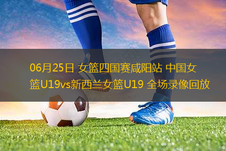 06月25日 女籃四國(guó)賽咸陽(yáng)站 中國(guó)女籃U19vs新西蘭女籃U19 全場(chǎng)錄像回放