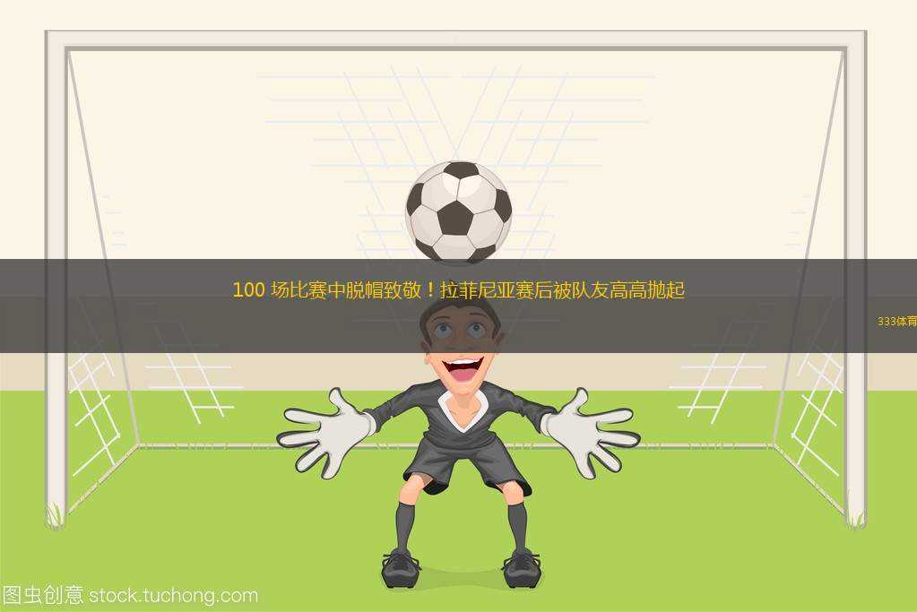 100 場(chǎng)比賽中脫帽致敬！拉菲尼亞賽后被隊(duì)友高高拋起