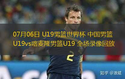 07月06日 U19男籃世界杯 中國男籃U19vs喀麥隆男籃U19 全場錄像回放
