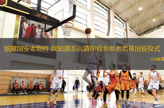 炫耀國(guó)安老物件 我知道怎么請(qǐng)你看北京老男孩出征儀式