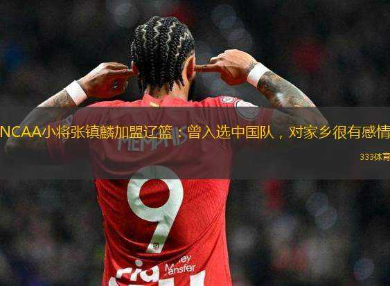 NCAA小將張鎮(zhèn)麟加盟遼籃：曾入選中國隊，對家鄉(xiāng)很有感情