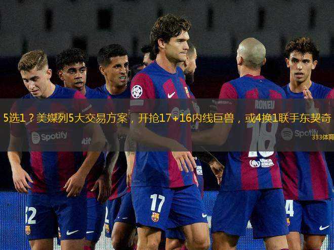 5選1？美媒列5大交易方案，開搶17+16內(nèi)線巨獸，或4換1聯(lián)手東契奇