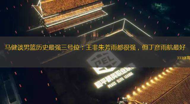 馬健談男籃歷史最強(qiáng)三號(hào)位：王非朱芳雨都很強(qiáng)，但丁彥雨航最好