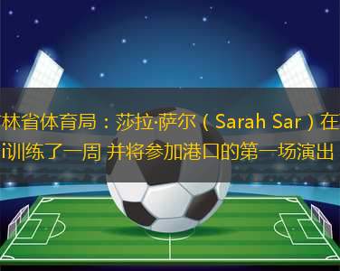 吉林省體育局：莎拉·薩爾（Sarah Sar）在Yatai訓(xùn)練了一周 并將參加港口的第一場(chǎng)演出