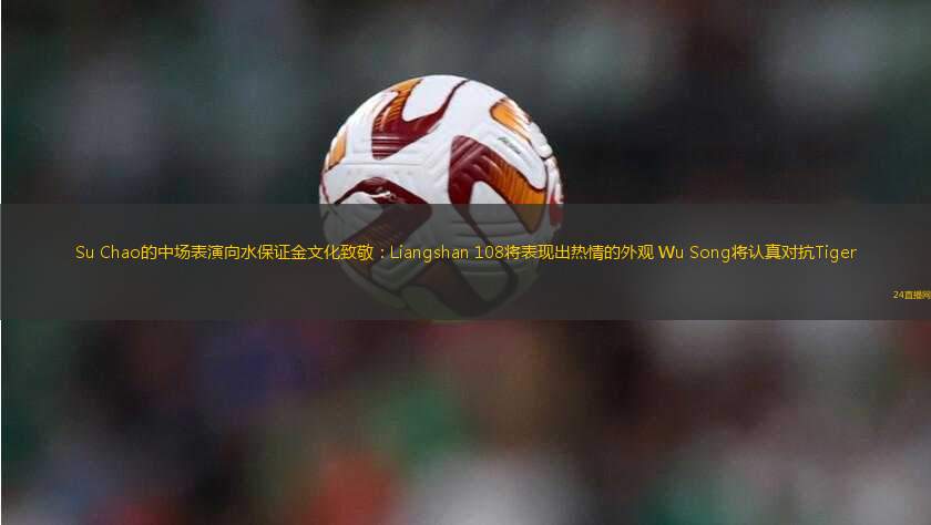 Su Chao的中場表演向水保證金文化致敬：Liangshan 108將表現(xiàn)出熱情的外觀 Wu Song將認(rèn)真對抗Tiger